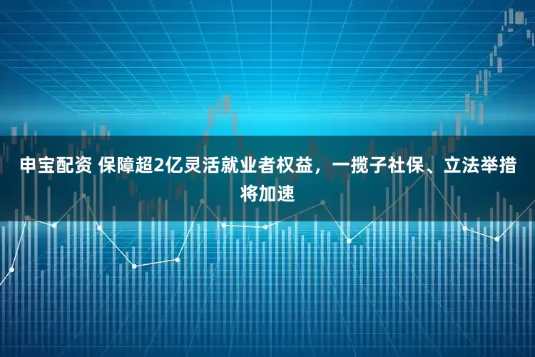 申宝配资 保障超2亿灵活就业者权益，一揽子社保、立法举措将加速