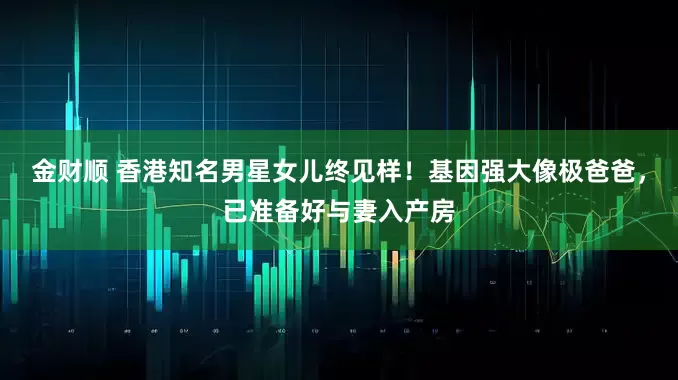 金财顺 香港知名男星女儿终见样!基因强大像极爸爸,已准备好与妻入产房