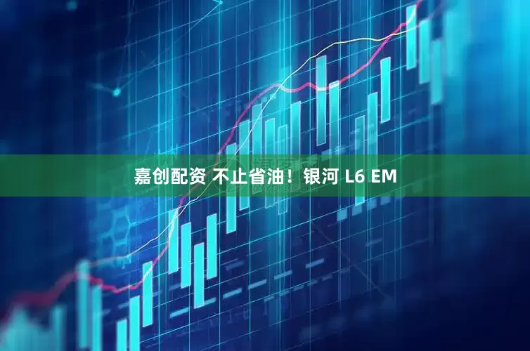 嘉创配资 不止省油!银河 L6 EM