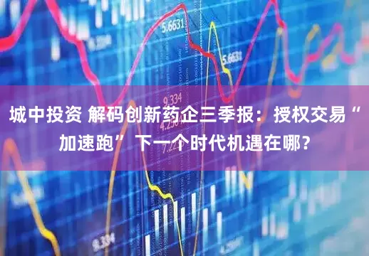 城中投资 解码创新药企三季报：授权交易“加速跑” 下一个时代机遇在哪？