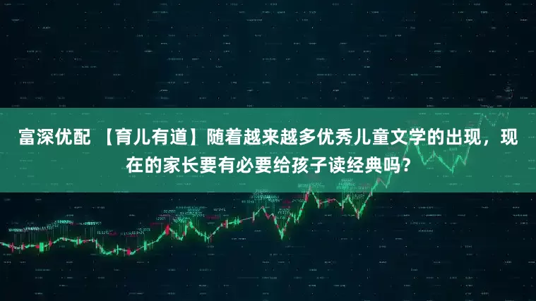 富深优配 【育儿有道】随着越来越多优秀儿童文学的出现，现在的家长要有必要给孩子读经典吗？