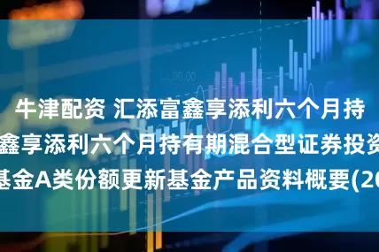 牛津配资 汇添富鑫享添利六个月持有混合A 汇添富鑫享添利六个月持有期混合型证券投资基金A类份额更新基金产品资料概要(2025年07月18日更新)